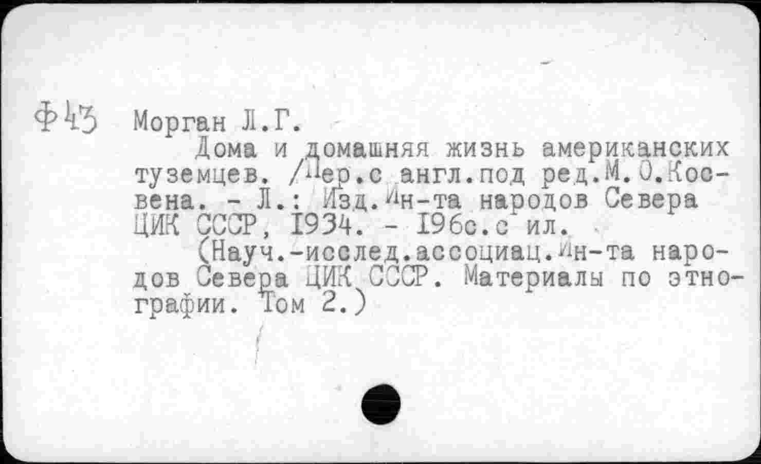 ﻿Морган Л.Г.
Дома и домашняя жизнь американских туземцев. /Лер.с англ.под ред.М.О,Коо-вена. - Л.: Изд.Лн-та народов Севера ЦИК СССР, 1934. - 19бс.с ил.
(Науч.-исслед.асеоциац. *ш-та народов Севера ЦИК СССР. Материалы по этно графии. Том 2.)
/